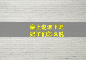 皇上说退下吧 妃子们怎么说